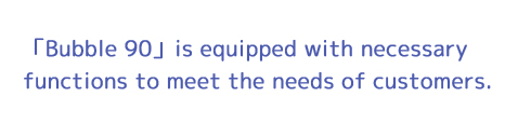 「Bubble90」is equipped with necessary functions to meet the needs of customers.
